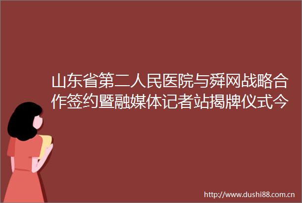 山东省第二医院与舜网战略合作签约暨融媒体记者站揭牌仪式今日举行