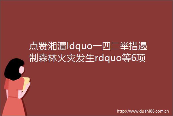 点赞湘潭ldquo一四二举措遏制森林火灾发生rdquo等6项典型经验做法获省通报表扬