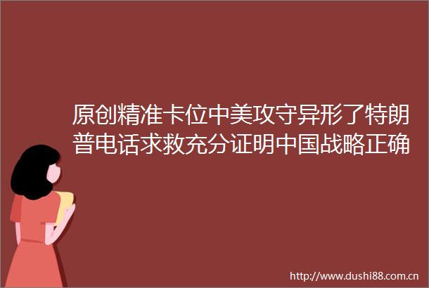 原创精准卡位中美攻守异形了特朗普电话求救充分证明战略正确