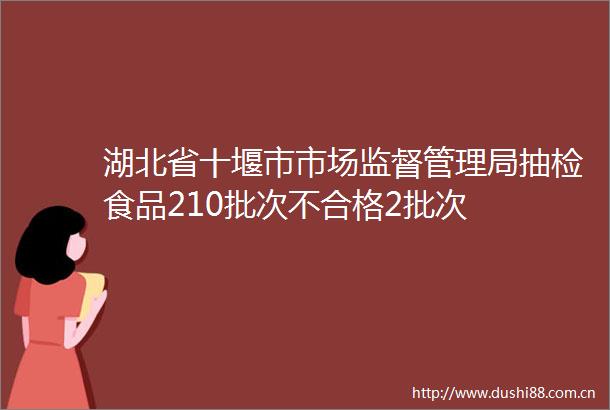 湖北省十堰市市场监督管理局抽检食品210批次不合格2批次