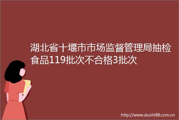 湖北省十堰市市场监督管理局抽检食品119批次不合格3批次