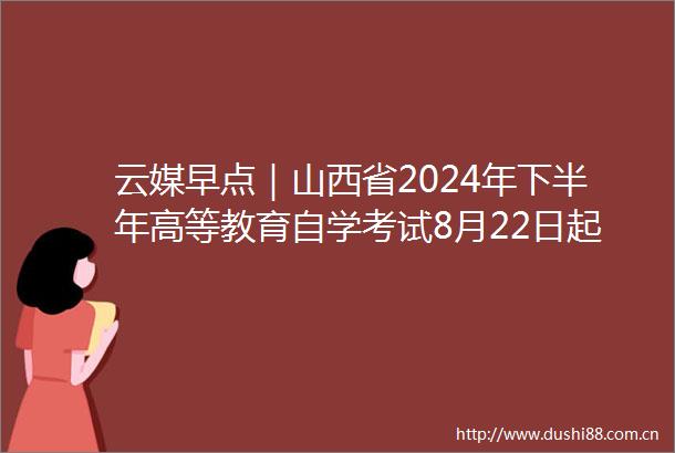 云媒早点｜山西省2024年下半年高等教育自学考试8月22日起报名
