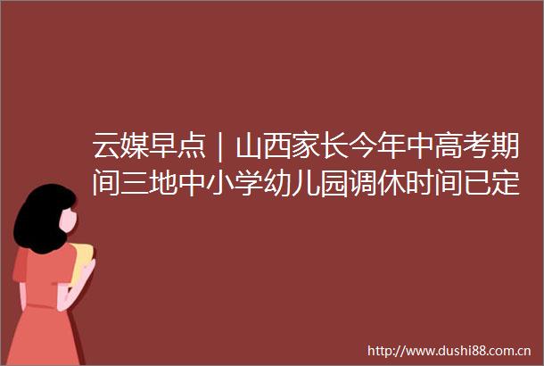 云媒早点｜山西家长今年中高考期间三地中小学幼儿园调休时间已定