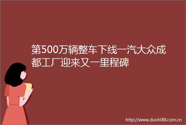 第500万辆整车下线一汽大众成都工厂迎来又一里程碑