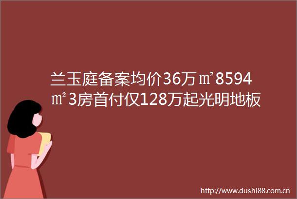 兰玉庭备案均价36万㎡8594㎡3房首付仅128万起光明地板价