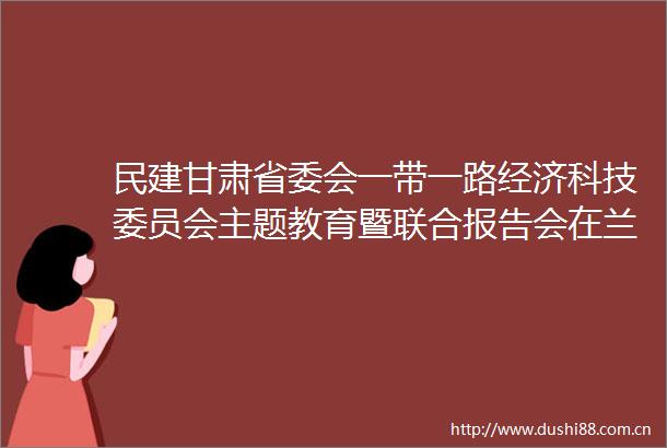 民建甘肃省委会一带一路经济科技委员会主题教育暨联合报告会在兰召开