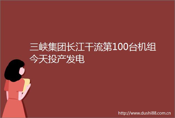三峡集团长江干流第100台机组今天投产发电