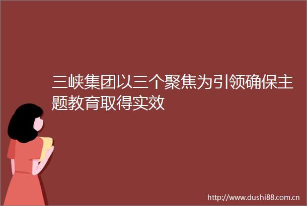 三峡集团以三个聚焦为引领确保主题教育取得实效