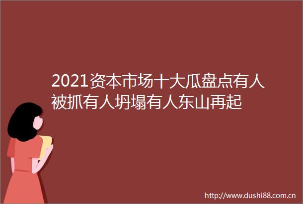 2021资本市场十大瓜盘点有人被抓有人坍塌有人东山再起