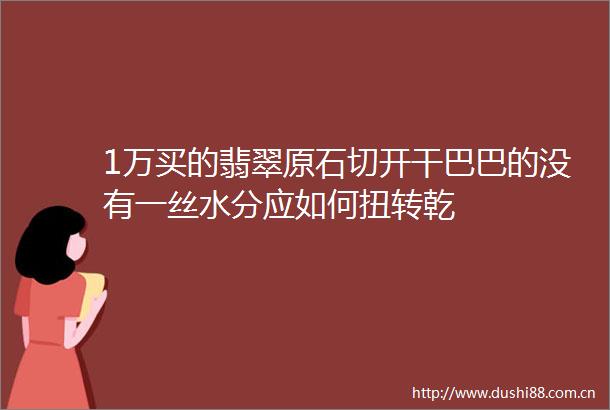 1万买的翡翠原石切开干巴巴的没有一丝水分应如何扭转乾