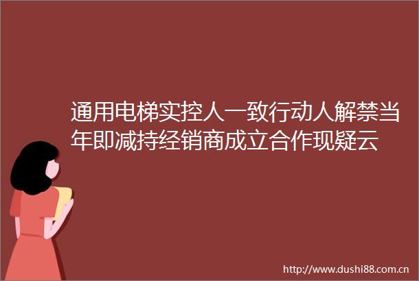 通用电梯实控人一致行动人解禁当年即减持经销商成立合作现疑云
