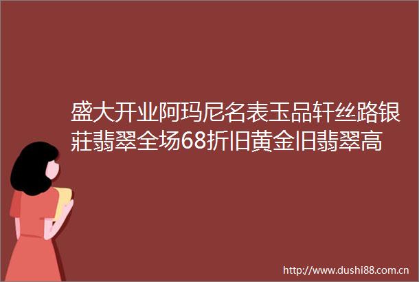 盛大开业阿玛尼名表玉品轩丝路银莊翡翠全场68折旧黄金旧翡翠高价回收升级换新款