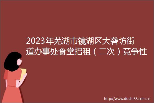 2023年芜湖市镜湖区大砻坊街道办事处食堂招租（二次）竞争性磋商公告