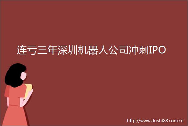 连亏三年深圳机器人公司冲刺IPO