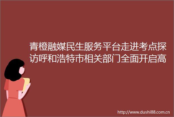 青橙融媒民生服务平台走进考点探访呼和浩特市相关部门全面开启高考护航模式
