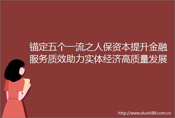 锚定五个一流之人保资本提升金融服务质效助力实体经济高质量发展