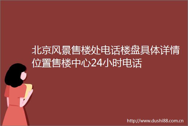 北京风景售楼处电话楼盘具体详情位置售楼中心24小时电话