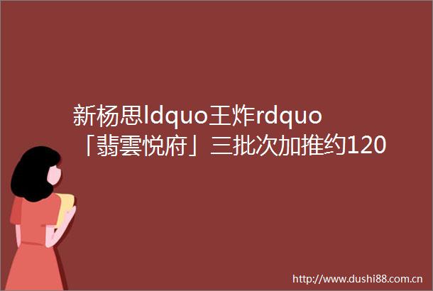 新杨思ldquo王炸rdquo「翡雲悦府」三批次加推约120220㎡高层amp叠墅样板房开放中附官方预约通道