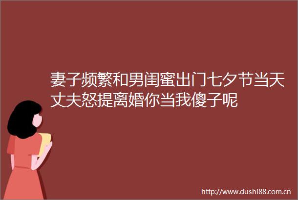 妻子频繁和男闺蜜出门七夕节当天丈夫怒提离婚你当我傻子呢