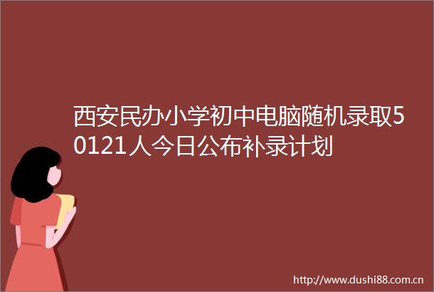 西安民办小学初中电脑随机录取50121人今日公布补录计划