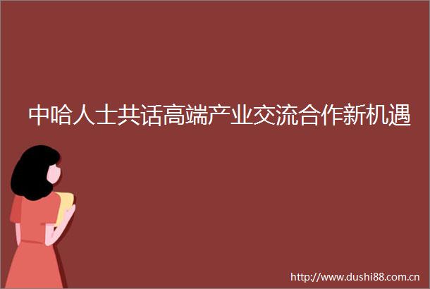 中哈人士共话高端产业交流合作新机遇