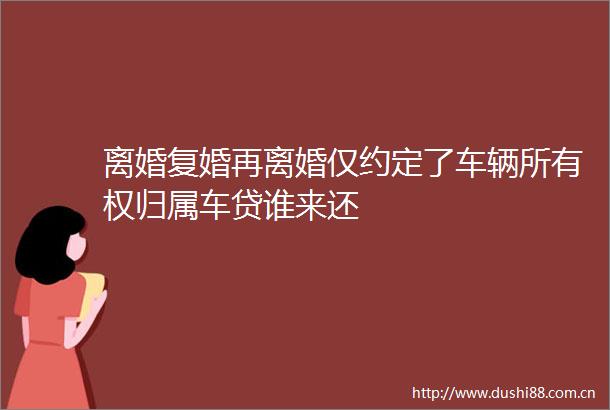 离婚复婚再离婚仅约定了车辆所有权归属车贷谁来还