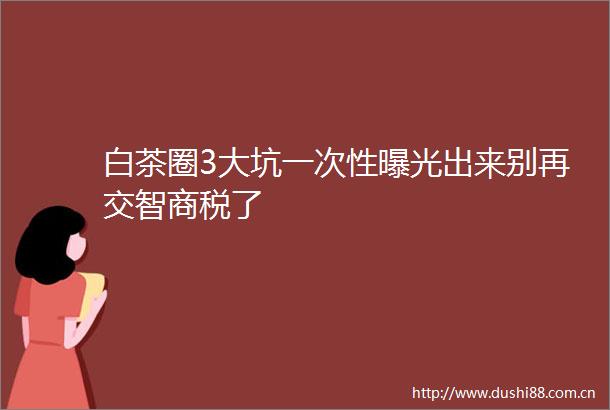 白茶圈3大坑一次性出来别再交智商税了