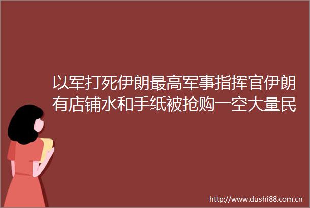 以军打死伊朗最高军事指挥官伊朗有店铺水和手纸被抢购一空大量民众排队离境中方正组织撤离公民