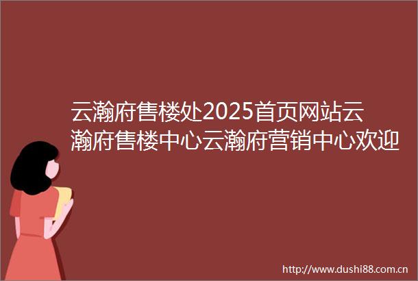 云瀚府售楼处2025首页网站云瀚府售楼中心云瀚府营销中心欢迎您楼盘详情售楼处
