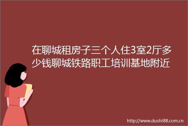 在聊城租房子三个人住3室2厅多少钱聊城铁路职工培训基地附近