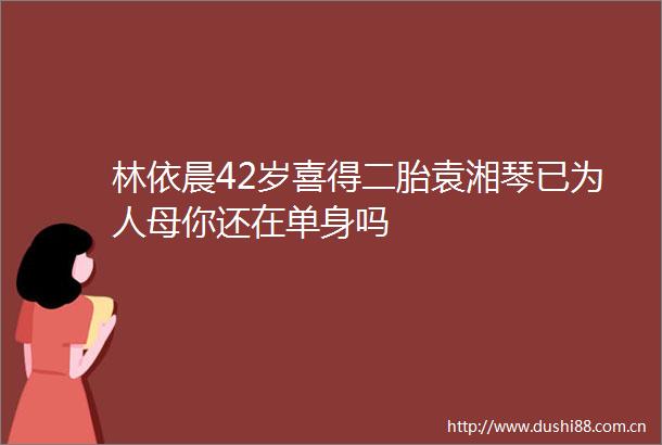 林依晨42岁喜得二胎袁湘琴已为人母你还在单身吗
