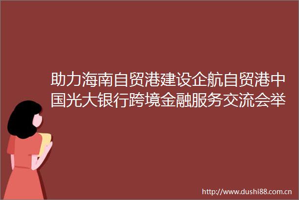 助力海南自贸港建设企航自贸港光大银行跨境金融服务交流会举行