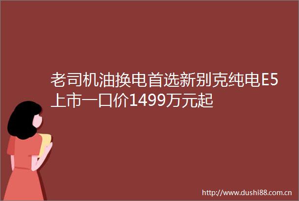 老司机油换电首选新别克纯电E5上市一口价1499万元起