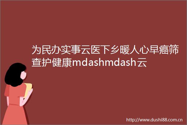 为民办实事云医下乡暖人心早癌筛查护健康mdashmdash云霄县医院肿瘤防治宣传周大型义诊活动
