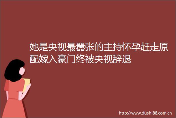 她是央视最嚣张的主持怀孕赶走原配嫁入豪门终被央视辞退