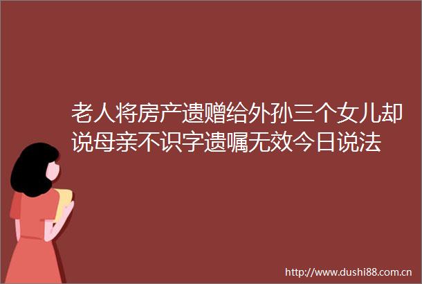 老人将房产遗赠给外孙三个女儿却说母亲不识字遗嘱无效今日说法