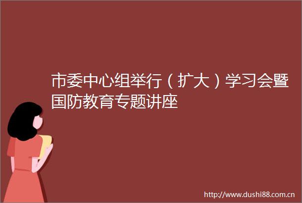 市委中心组举行（扩大）学习会暨国防教育专题讲座