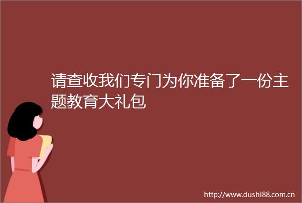 请查收我们专门为你准备了一份主题教育大礼包