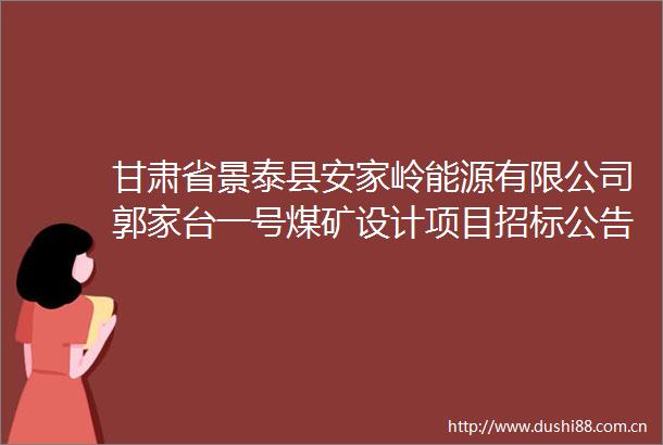 甘肃省景泰县安家岭能源有限公司郭家台一号煤矿设计项目招标公告