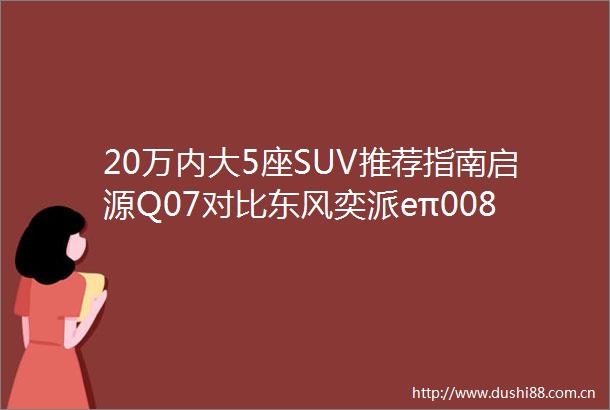 20万内大5座SUV推荐指南启源Q07对比东风奕派eπ008