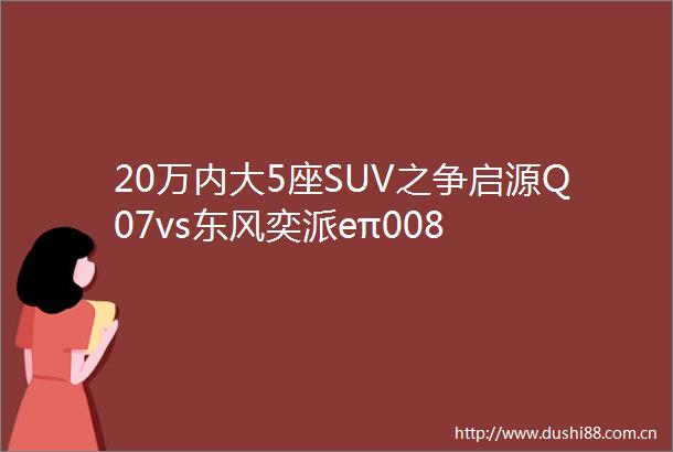 20万内大5座SUV之争启源Q07vs东风奕派eπ008