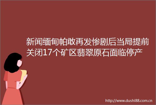新闻缅甸帕敢再发惨剧后当局提前关闭17个矿区翡翠原石面临停产价格或将再次飙升