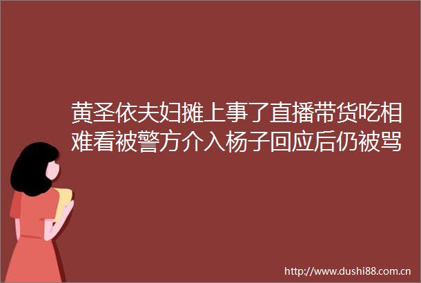 黄圣依夫妇摊上事了直播带货吃相难看被警方介入杨子回应后仍被骂太贪心