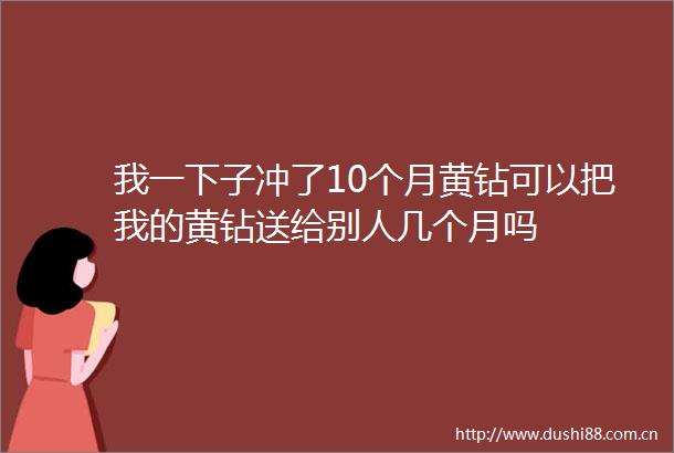 我一下子冲了10个月黄钻可以把我的黄钻送给别人几个月吗