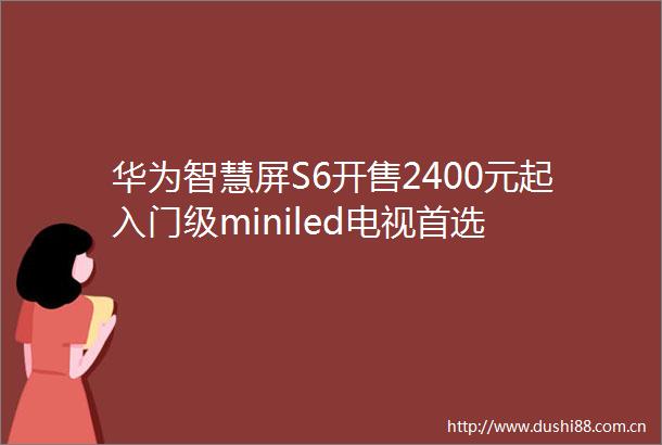 华为智慧屏S6开售2400元起入门级miniled电视首选