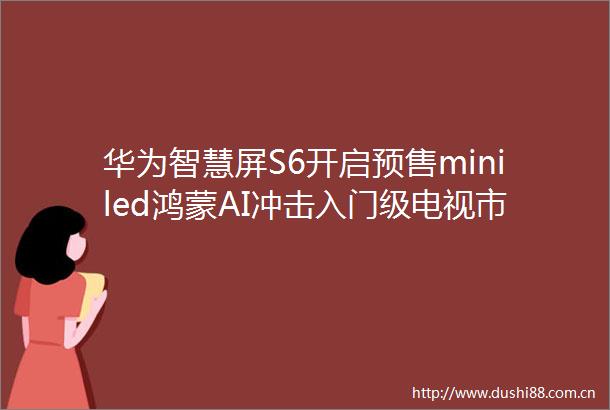 华为智慧屏S6开启预售miniled鸿蒙AI冲击入门级电视市场