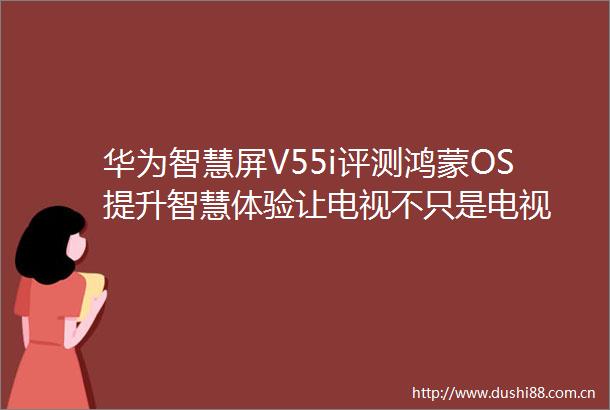 华为智慧屏V55i评测鸿蒙OS提升智慧体验让电视不只是电视