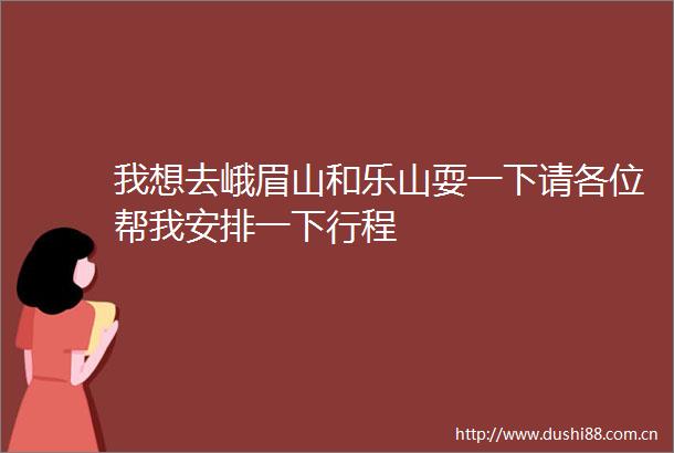 我想去峨眉山和乐山耍一下请各位帮我安排一下行程