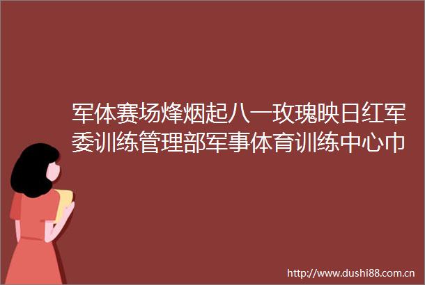 军体赛场烽烟起八一玫瑰映日红训练管理部军事体育训练中心巾帼建功群体素描