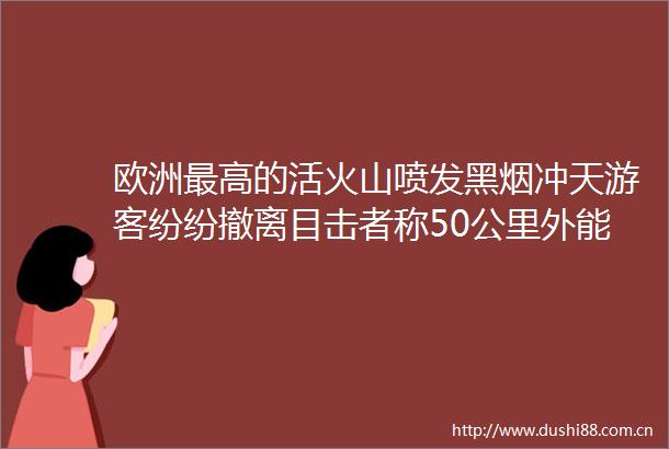 欧洲最高的活火山喷发黑烟冲天游客纷纷撤离目击者称50公里外能听到声